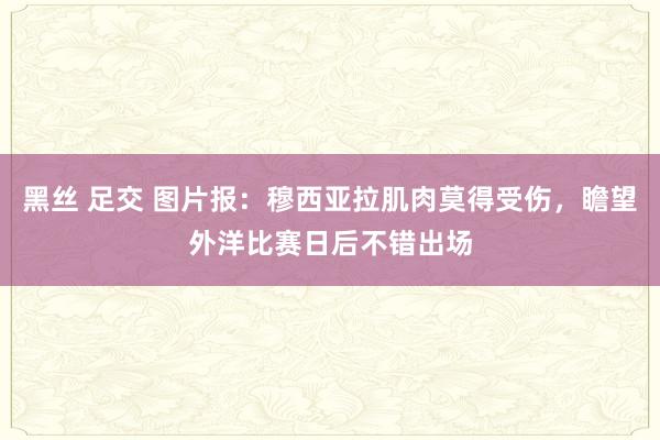 黑丝 足交 图片报：穆西亚拉肌肉莫得受伤，瞻望外洋比赛日后不错出场