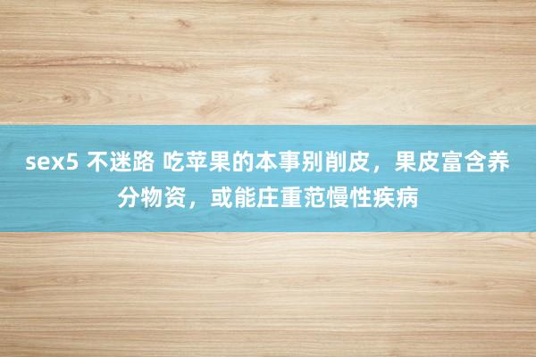 sex5 不迷路 吃苹果的本事别削皮，果皮富含养分物资，或能庄重范慢性疾病