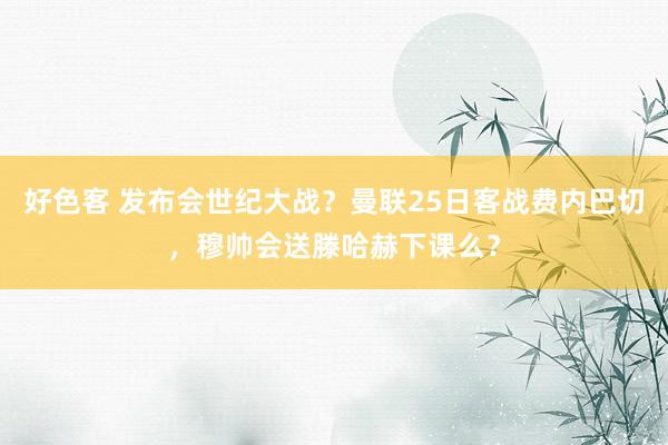 好色客 发布会世纪大战？曼联25日客战费内巴切，穆帅会送滕哈赫下课么？