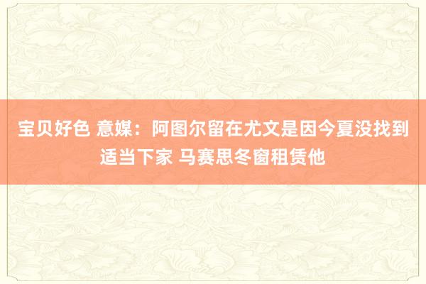 宝贝好色 意媒：阿图尔留在尤文是因今夏没找到适当下家 马赛思冬窗租赁他