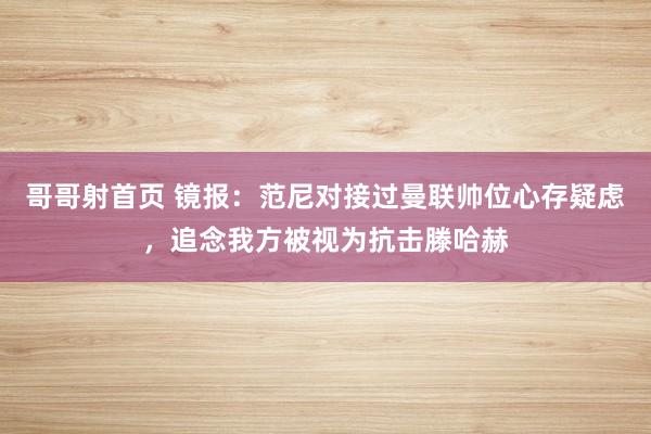 哥哥射首页 镜报：范尼对接过曼联帅位心存疑虑，追念我方被视为抗击滕哈赫