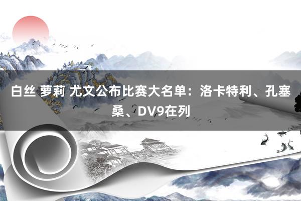 白丝 萝莉 尤文公布比赛大名单：洛卡特利、孔塞桑、DV9在列