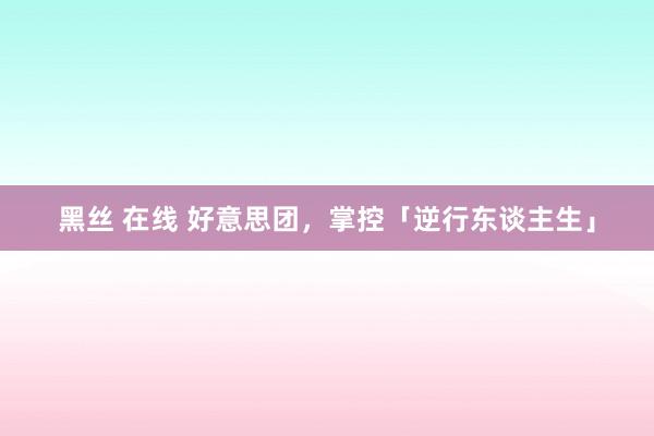 黑丝 在线 好意思团，掌控「逆行东谈主生」