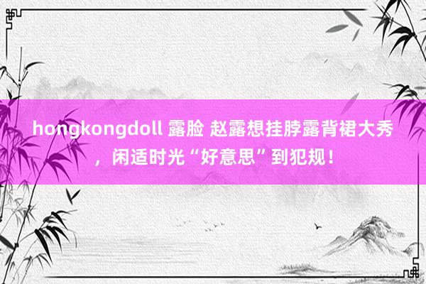 hongkongdoll 露脸 赵露想挂脖露背裙大秀，闲适时光“好意思”到犯规！