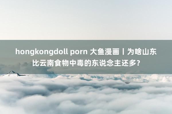 hongkongdoll porn 大鱼漫画丨为啥山东比云南食物中毒的东说念主还多？