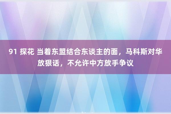 91 探花 当着东盟结合东谈主的面，马科斯对华放狠话，不允许中方放手争议