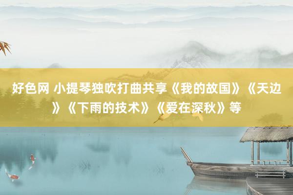 好色网 小提琴独吹打曲共享《我的故国》《天边》《下雨的技术》《爱在深秋》等