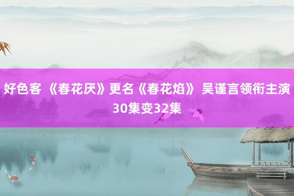 好色客 《春花厌》更名《春花焰》 吴谨言领衔主演30集变32集