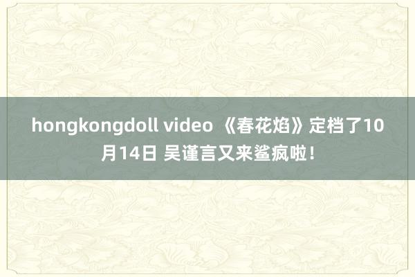 hongkongdoll video 《春花焰》定档了10月14日 吴谨言又来鲨疯啦！