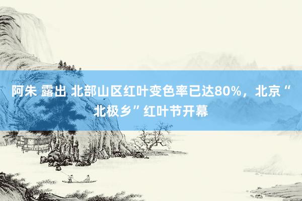 阿朱 露出 北部山区红叶变色率已达80%，北京“北极乡”红叶节开幕