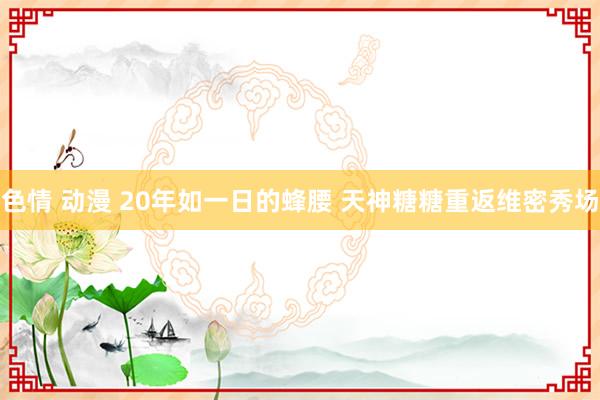 色情 动漫 20年如一日的蜂腰 天神糖糖重返维密秀场