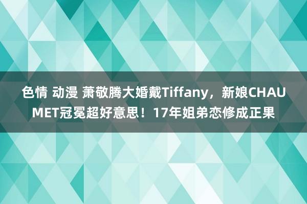 色情 动漫 萧敬腾大婚戴Tiffany，新娘CHAUMET冠冕超好意思！17年姐弟恋修成正果