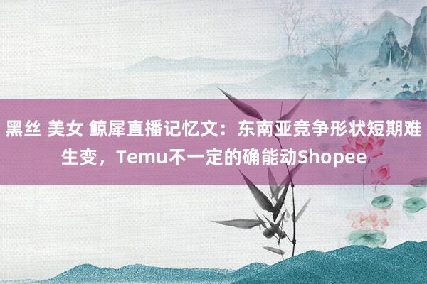 黑丝 美女 鲸犀直播记忆文：东南亚竞争形状短期难生变，Temu不一定的确能动Shopee