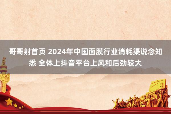 哥哥射首页 2024年中国面膜行业消耗渠说念知悉 全体上抖音平台上风和后劲较大