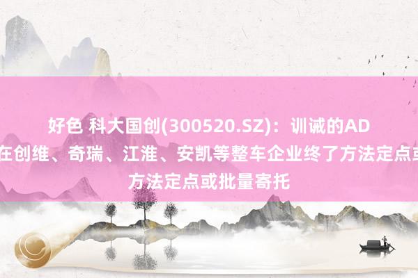 好色 科大国创(300520.SZ)：训诫的ADAS家具已在创维、奇瑞、江淮、安凯等整车企业终了方法定点或批量寄托