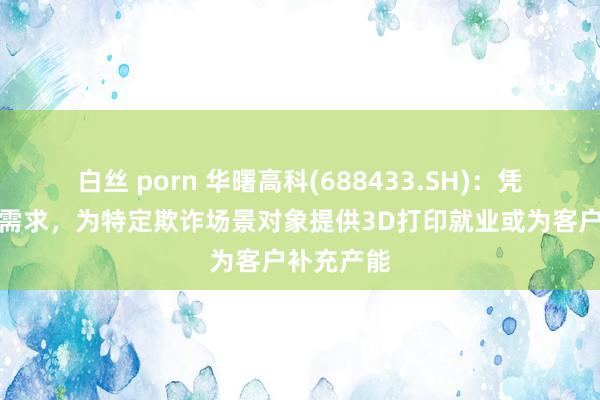 白丝 porn 华曙高科(688433.SH)：凭据客户的需求，为特定欺诈场景对象提供3D打印就业或为客户补充产能