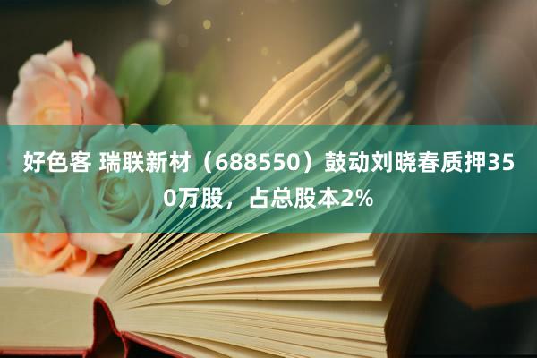 好色客 瑞联新材（688550）鼓动刘晓春质押350万股，占总股本2%