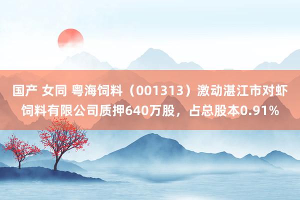 国产 女同 粤海饲料（001313）激动湛江市对虾饲料有限公司质押640万股，占总股本0.91%