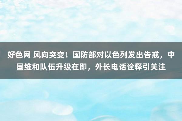 好色网 风向突变！国防部对以色列发出告戒，中国维和队伍升级在即，外长电话诠释引关注