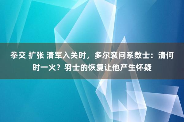 拳交 扩张 清军入关时，多尔衮问系数士：清何时一火？羽士的恢复让他产生怀疑