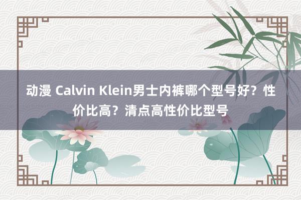 动漫 Calvin Klein男士内裤哪个型号好？性价比高？清点高性价比型号