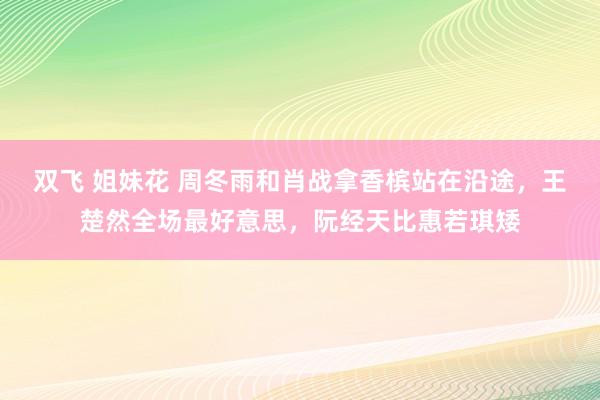 双飞 姐妹花 周冬雨和肖战拿香槟站在沿途，王楚然全场最好意思，阮经天比惠若琪矮