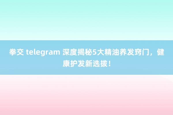 拳交 telegram 深度揭秘5大精油养发窍门，健康护发新选拔！