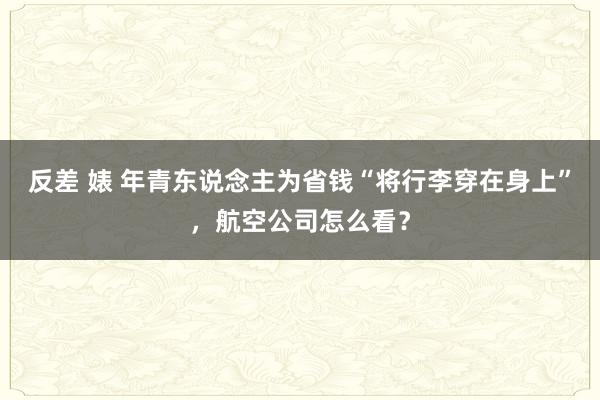 反差 婊 年青东说念主为省钱“将行李穿在身上”，航空公司怎么看？