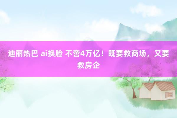 迪丽热巴 ai换脸 不啻4万亿！既要救商场，又要救房企