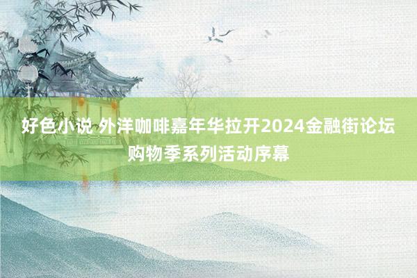 好色小说 外洋咖啡嘉年华拉开2024金融街论坛购物季系列活动序幕