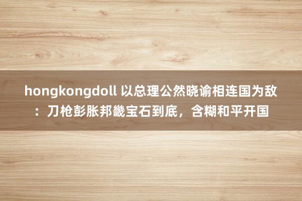 hongkongdoll 以总理公然晓谕相连国为敌：刀枪彭胀邦畿宝石到底，含糊和平开国