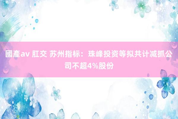 國產av 肛交 苏州指标：珠峰投资等拟共计减抓公司不超4%股份