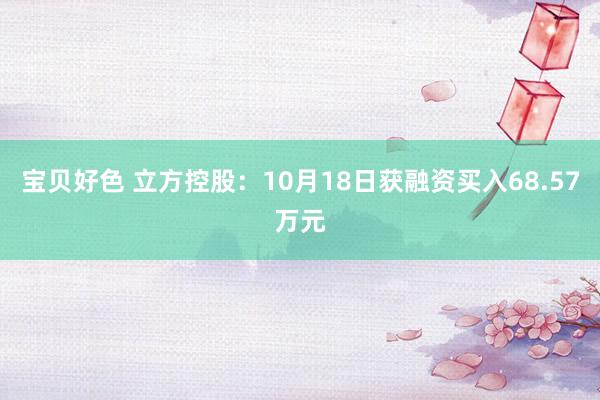 宝贝好色 立方控股：10月18日获融资买入68.57万元