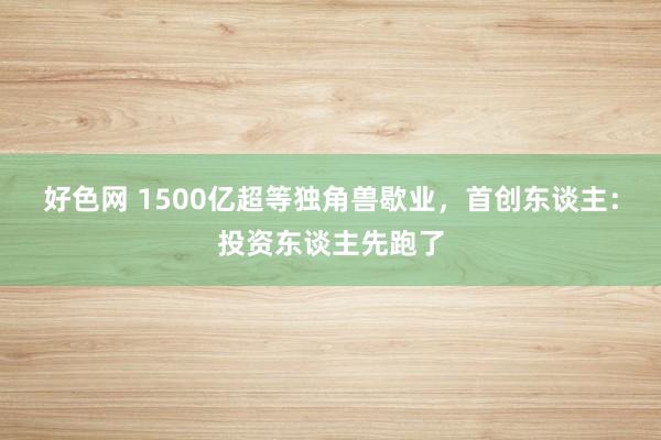 好色网 1500亿超等独角兽歇业，首创东谈主：投资东谈主先跑了