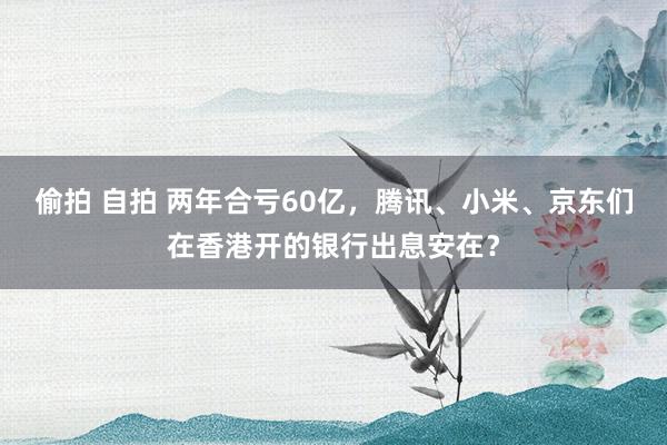 偷拍 自拍 两年合亏60亿，腾讯、小米、京东们在香港开的银行出息安在？