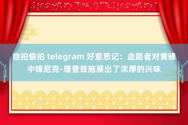 自拍偷拍 telegram 好意思记：走路者对黄蜂中锋尼克-理查兹施展出了浓厚的兴味