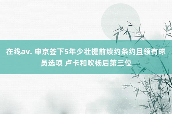 在线av. 申京签下5年少壮提前续约条约且领有球员选项 卢卡和吹杨后第三位