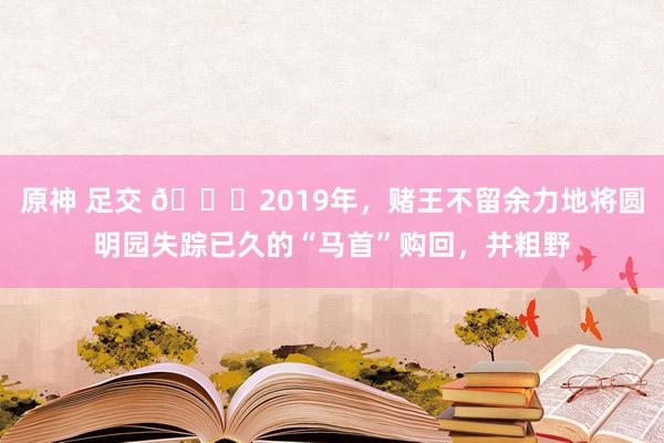 原神 足交 🌞2019年，赌王不留余力地将圆明园失踪已久的“马首”购回，并粗野