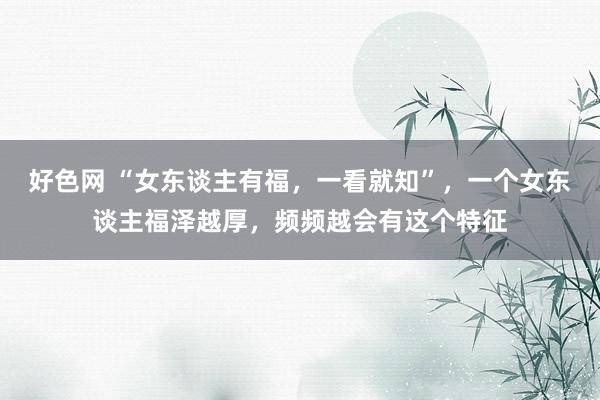 好色网 “女东谈主有福，一看就知”，一个女东谈主福泽越厚，频频越会有这个特征