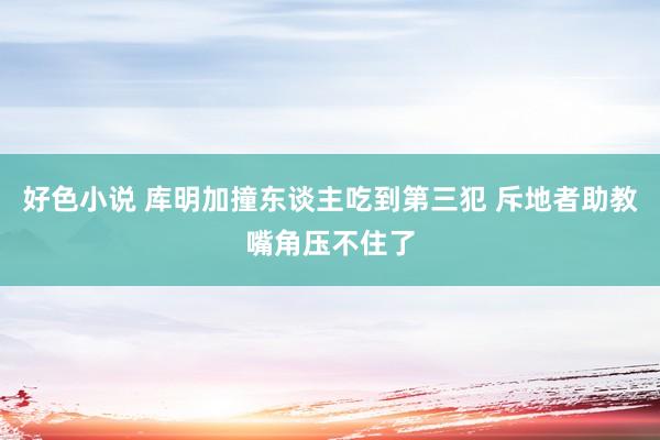 好色小说 库明加撞东谈主吃到第三犯 斥地者助教嘴角压不住了