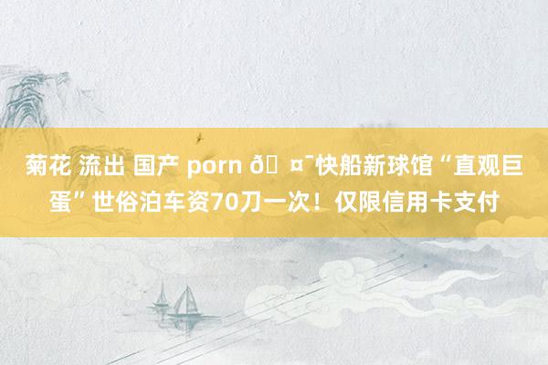 菊花 流出 国产 porn 🤯快船新球馆“直观巨蛋”世俗泊车资70刀一次！仅限信用卡支付