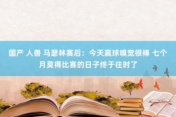 国产 人兽 马瑟林赛后：今天赢球嗅觉很棒 七个月莫得比赛的日子终于往时了