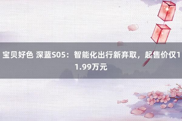 宝贝好色 深蓝S05：智能化出行新弃取，起售价仅11.99万元