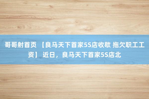 哥哥射首页 【良马天下首家5S店收歇 拖欠职工工资】 近日，良马天下首家5S店北