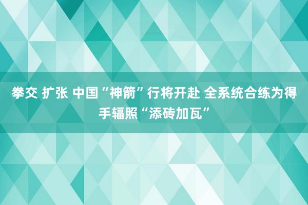 拳交 扩张 中国“神箭”行将开赴 全系统合练为得手辐照“添砖加瓦”