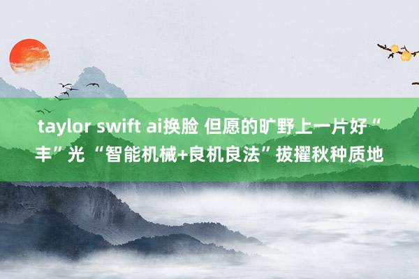 taylor swift ai换脸 但愿的旷野上一片好“丰”光 “智能机械+良机良法”拔擢秋种质地