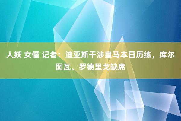 人妖 女優 记者：迪亚斯干涉皇马本日历练，库尔图瓦、罗德里戈缺席