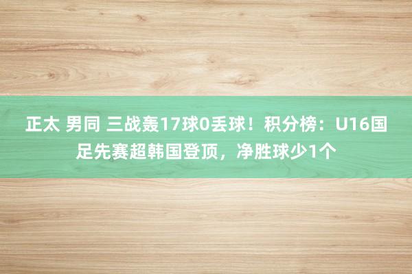 正太 男同 三战轰17球0丢球！积分榜：U16国足先赛超韩国登顶，净胜球少1个