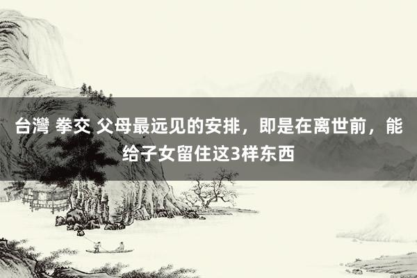 台灣 拳交 父母最远见的安排，即是在离世前，能给子女留住这3样东西