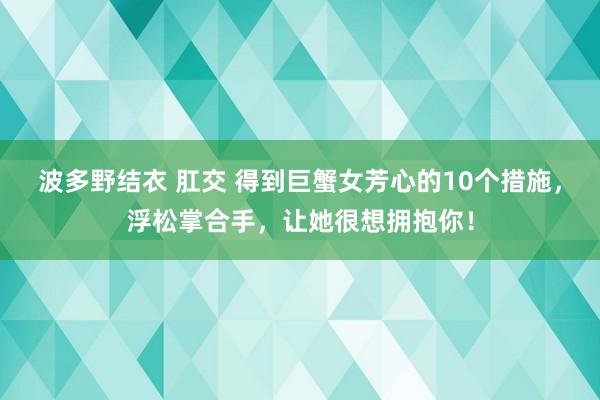 波多野结衣 肛交 得到巨蟹女芳心的10个措施，浮松掌合手，让她很想拥抱你！